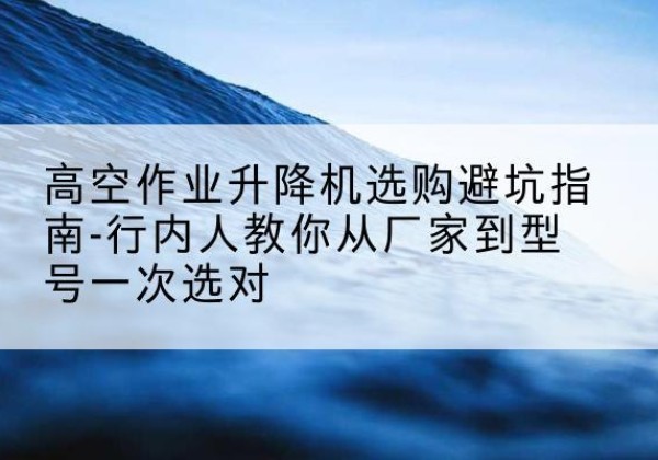 安岳升降平台厂家-高空作业升降机选购避坑指南-行内人教你从厂家到型号一次选对