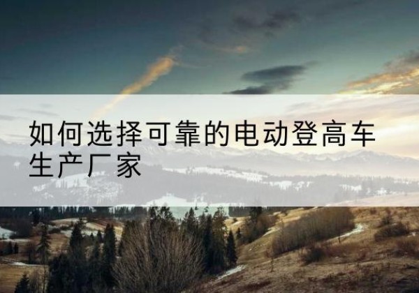 安岳电动登高车厂家-如何选择可靠的电动登高车生产厂家
