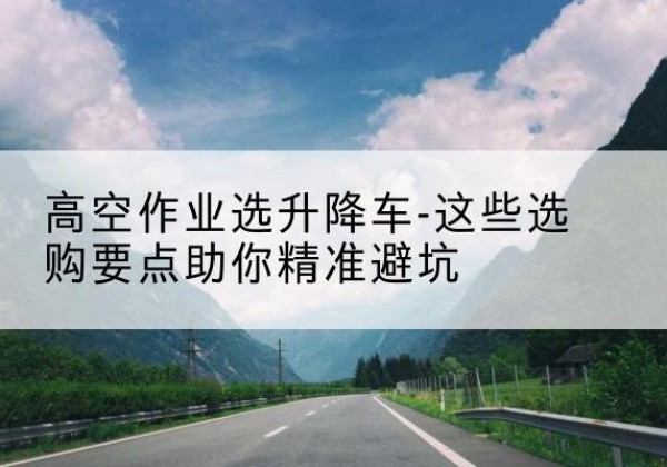 安岳升降车厂家-高空作业选升降车-这些选购要点助你*避坑