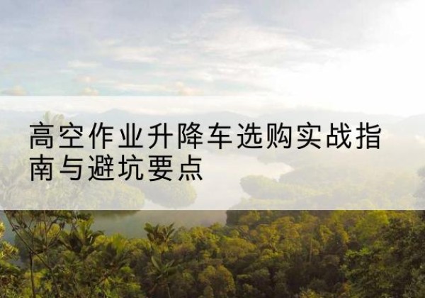 安岳升降车怎么选-高空作业升降车选购实战指南与避坑要点