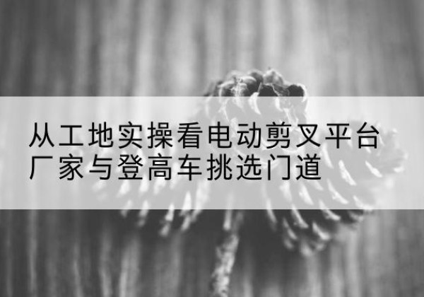 安岳电动剪叉升降平台厂家-从工地实操看电动剪叉平台厂家与登高车挑选门道